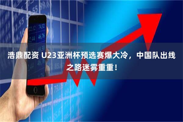 浩鼎配资 U23亚洲杯预选赛爆大冷，中国队出线之路迷雾重重！