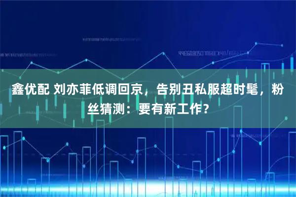 鑫优配 刘亦菲低调回京，告别丑私服超时髦，粉丝猜测：要有新工作？