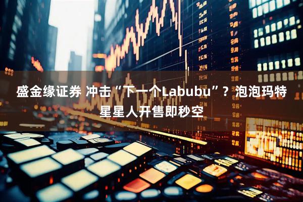 盛金缘证券 冲击“下一个Labubu”？泡泡玛特星星人开售即秒空