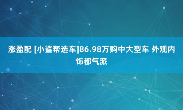 涨盈配 [小鲨帮选车]86.98万购中大型车 外观内饰都气派