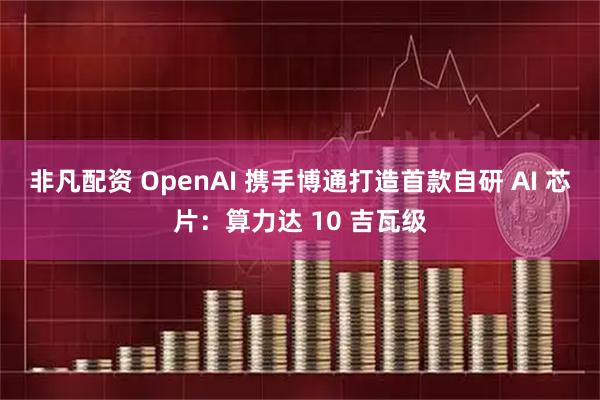 非凡配资 OpenAI 携手博通打造首款自研 AI 芯片：算力达 10 吉瓦级