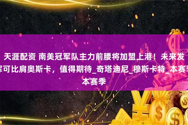 天涯配资 南美冠军队主力前腰将加盟上港！未来发挥可比肩奥斯卡，值得期待_奇塔迪尼_穆斯卡特_本赛季