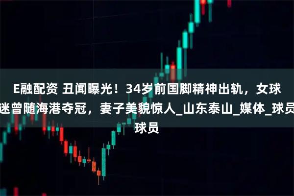 E融配资 丑闻曝光！34岁前国脚精神出轨，女球迷曾随海港夺冠，妻子美貌惊人_山东泰山_媒体_球员