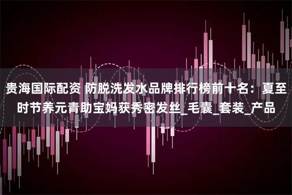 贵海国际配资 防脱洗发水品牌排行榜前十名：夏至时节养元青助宝妈获秀密发丝_毛囊_套装_产品