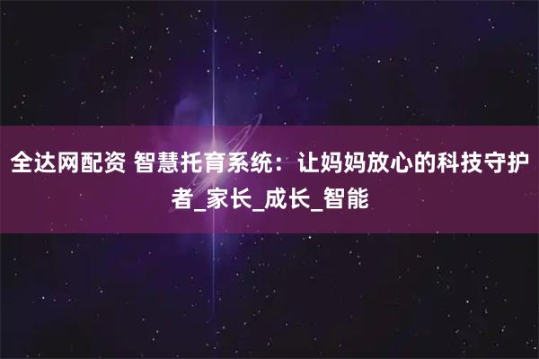 全达网配资 智慧托育系统：让妈妈放心的科技守护者_家长_成长_智能