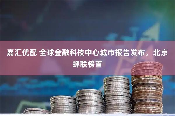 嘉汇优配 全球金融科技中心城市报告发布，北京蝉联榜首