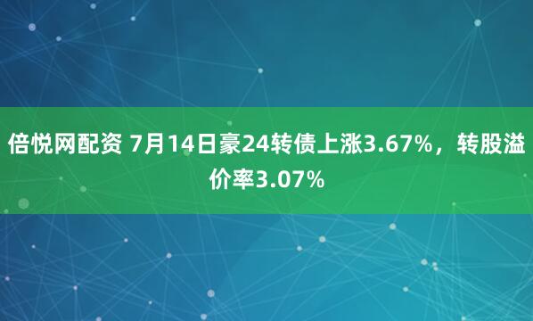 倍悦网配资 7月14日豪24转债上涨3.67%，转股溢价率3.07%