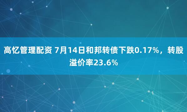 高忆管理配资 7月14日和邦转债下跌0.17%，转股溢价率23.6%