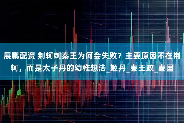 展鹏配资 荆轲刺秦王为何会失败？主要原因不在荆轲，而是太子丹的幼稚想法_姬丹_秦王政_秦国