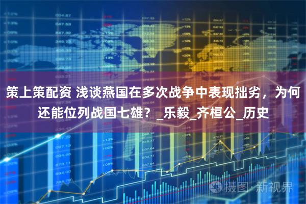 策上策配资 浅谈燕国在多次战争中表现拙劣，为何还能位列战国七雄？_乐毅_齐桓公_历史