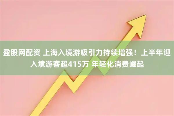 盈股网配资 上海入境游吸引力持续增强！上半年迎入境游客超415万 年轻化消费崛起