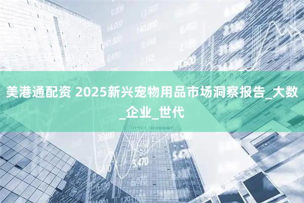 美港通配资 2025新兴宠物用品市场洞察报告_大数_企业_世代