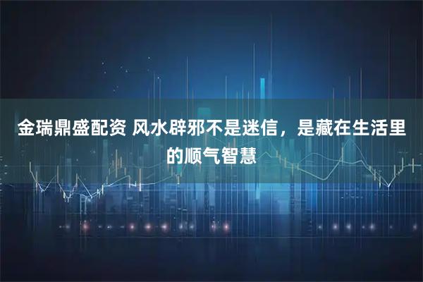 金瑞鼎盛配资 风水辟邪不是迷信，是藏在生活里的顺气智慧