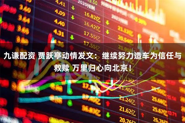 九谦配资 贾跃亭动情发文：继续努力造车为信任与救赎 万里归心向北京！