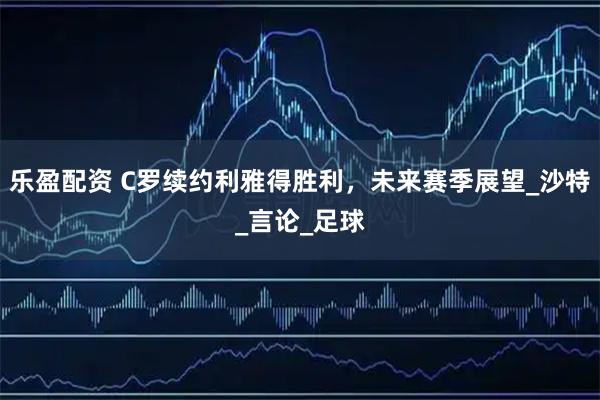 乐盈配资 C罗续约利雅得胜利，未来赛季展望_沙特_言论_足球