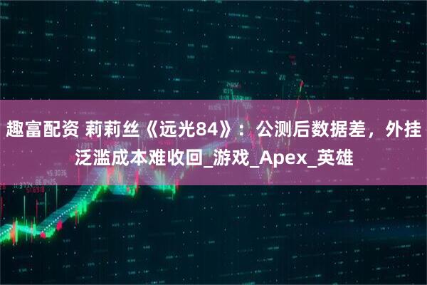 趣富配资 莉莉丝《远光84》：公测后数据差，外挂泛滥成本难收回_游戏_Apex_英雄