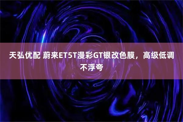 天弘优配 蔚来ET5T漫彩GT银改色膜，高级低调不浮夸