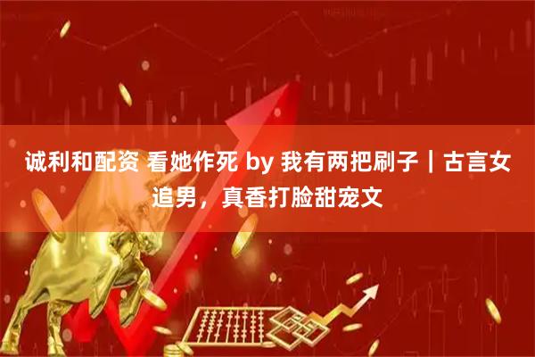 诚利和配资 看她作死 by 我有两把刷子｜古言女追男，真香打脸甜宠文