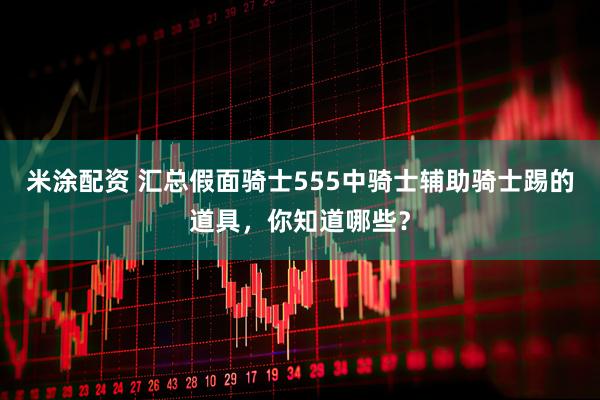 米涂配资 汇总假面骑士555中骑士辅助骑士踢的道具，你知道哪些？