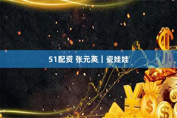 51配资 张元英｜瓷娃娃