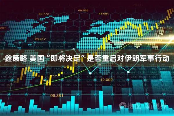 鑫策略 美国“即将决定”是否重启对伊朗军事行动